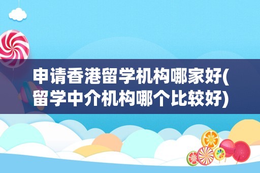 申请香港留学机构哪家好(留学中介机构哪个比较好)