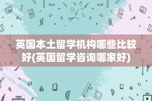 英国本土留学机构哪些比较好(英国留学咨询哪家好)