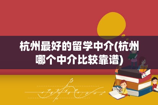 杭州最好的留学中介(杭州哪个中介比较靠谱)