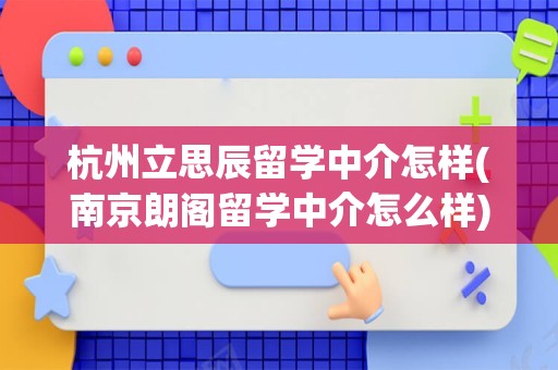 杭州立思辰留学中介怎样(南京朗阁留学中介怎么样)