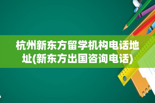 杭州新东方留学机构电话地址(新东方出国咨询电话)
