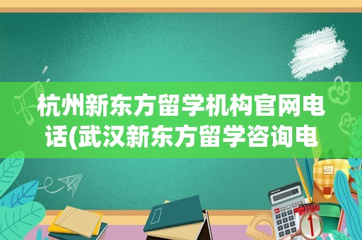 杭州新东方留学机构官网电话(武汉新东方留学咨询电话)