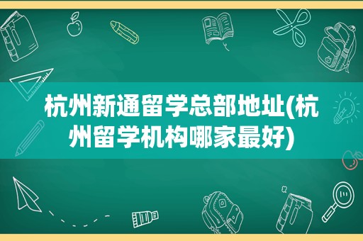 杭州新通留学总部地址(杭州留学机构哪家最好)