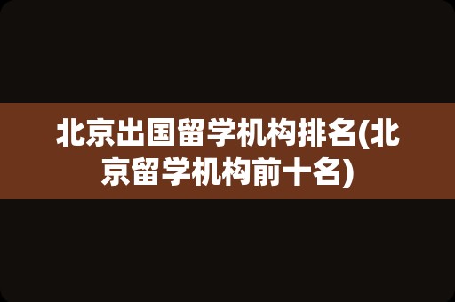 北京出国留学机构排名(北京留学机构前十名)