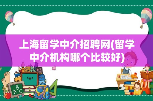 上海留学中介招聘网(留学中介机构哪个比较好)