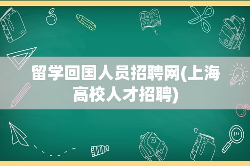 留学回国人员招聘网(上海高校人才招聘)