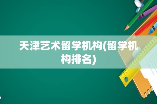 天津艺术留学机构(留学机构排名)