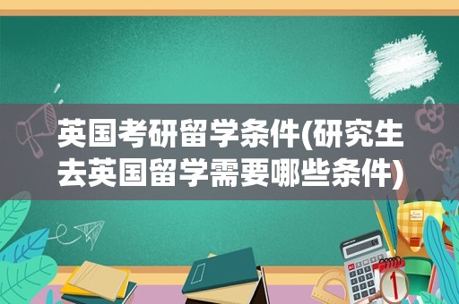 英国考研留学条件(研究生去英国留学需要哪些条件)