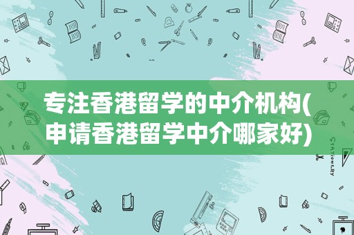 专注香港留学的中介机构(申请香港留学中介哪家好)