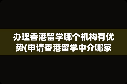 办理香港留学哪个机构有优势(申请香港留学中介哪家好)
