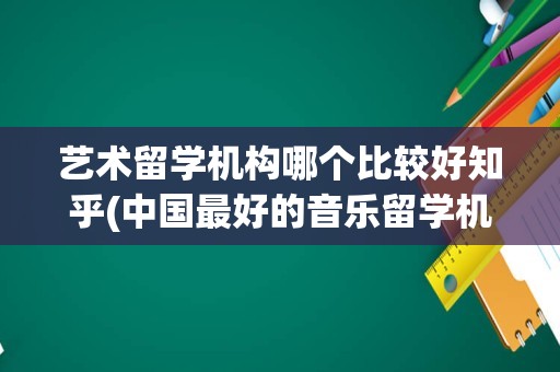 艺术留学机构哪个比较好知乎(中国最好的音乐留学机构)