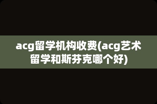 acg留学机构收费(acg艺术留学和斯芬克哪个好)