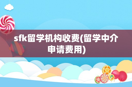 sfk留学机构收费(留学中介申请费用)