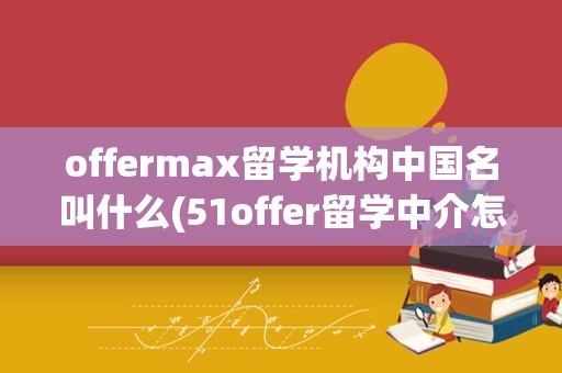 offermax留学机构中国名叫什么(51offer留学中介怎么样)