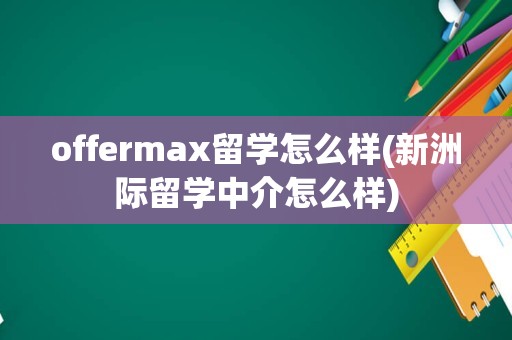 offermax留学怎么样(新洲际留学中介怎么样)