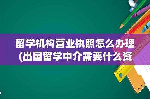 留学机构营业执照怎么办理(出国留学中介需要什么资质)