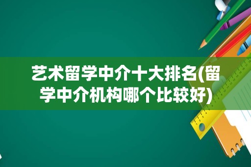 艺术留学中介十大排名(留学中介机构哪个比较好)