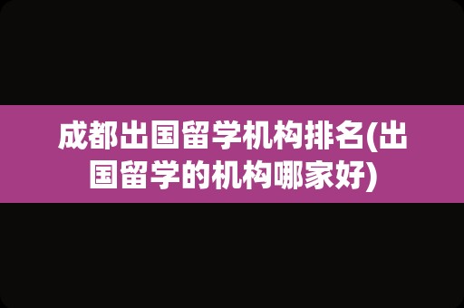 成都出国留学机构排名(出国留学的机构哪家好)