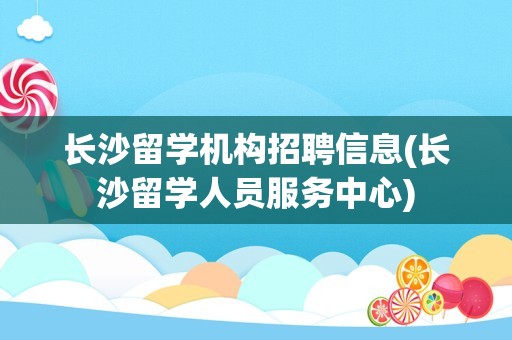 长沙留学机构招聘信息(长沙留学人员服务中心)