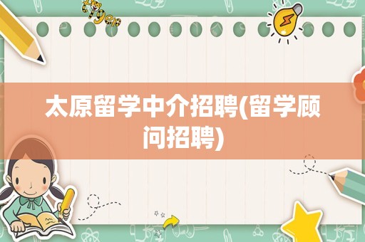 太原留学中介招聘(留学顾问招聘)