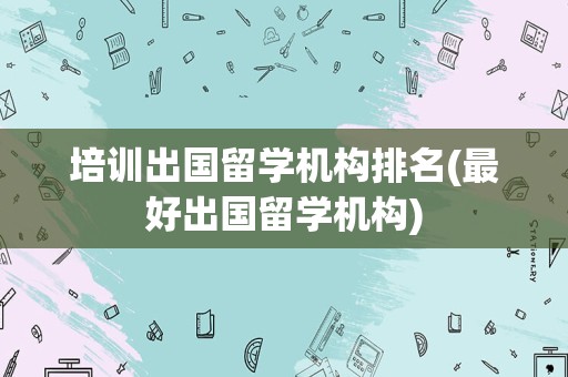 培训出国留学机构排名(最好出国留学机构)