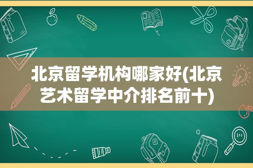 北京留学机构哪家好(北京艺术留学中介排名前十)