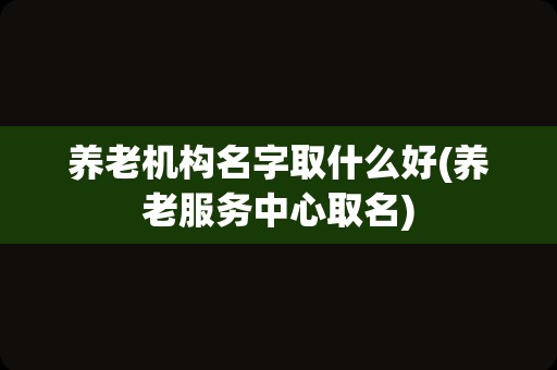 养老机构名字取什么好(养老服务中心取名)