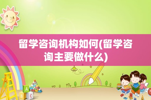 留学咨询机构如何(留学咨询主要做什么)