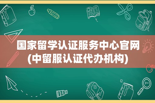 国家留学认证服务中心官网(中留服认证代办机构)