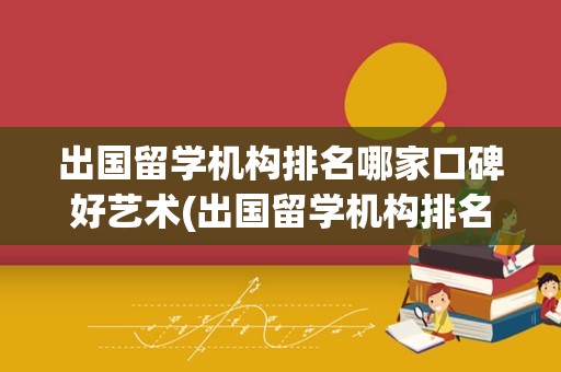 出国留学机构排名哪家口碑好艺术(出国留学机构排名哪家口碑)