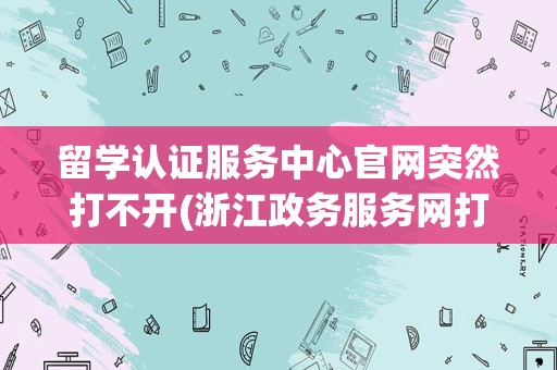 留学认证服务中心官网突然打不开(浙江政务服务网打不开)