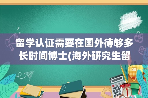 留学认证需要在国外待够多长时间博士(海外研究生留学回国认证时间要求)