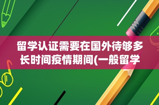 留学认证需要在国外待够多长时间疫情期间(一般留学认证预计完成时间准吗)