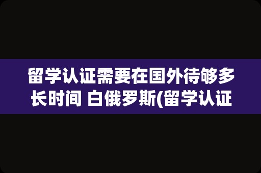 留学认证需要在国外待够多长时间 白俄罗斯(留学认证需要在国外待够多长时间)
