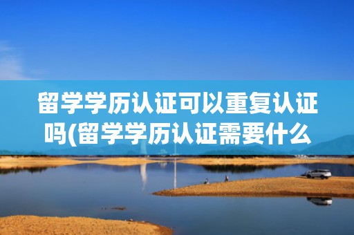 留学学历认证可以重复认证吗(留学学历认证需要什么材料)