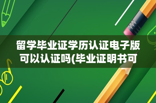 留学毕业证学历认证电子版可以认证吗(毕业证明书可以在学信网认证吗)