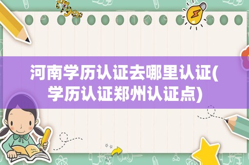 河南学历认证去哪里认证(学历认证郑州认证点)