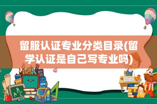 留服认证专业分类目录(留学认证是自己写专业吗)