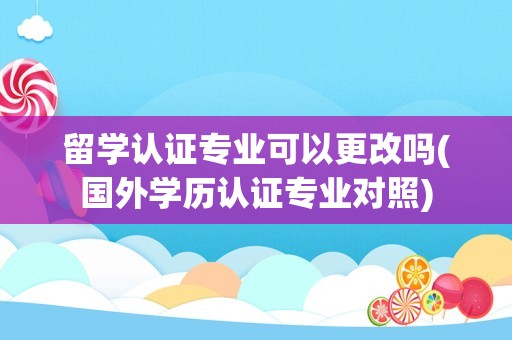 留学认证专业可以更改吗(国外学历认证专业对照)