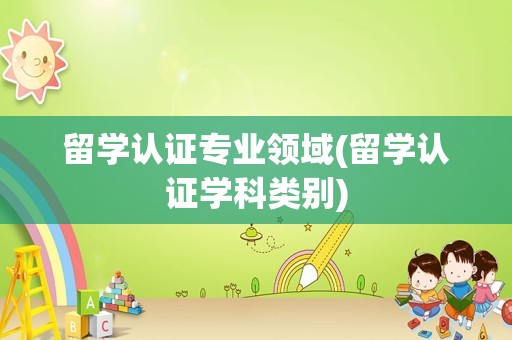 留学认证专业领域(留学认证学科类别)