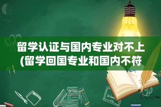 留学认证与国内专业对不上(留学回国专业和国内不符)