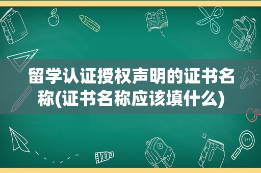 留学认证授权声明的证书名称(证书名称应该填什么)