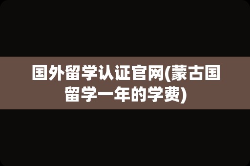 国外留学认证官网(蒙古国留学一年的学费)