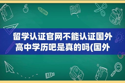 留学认证官网不能认证国外高中学历吧是真的吗(国外的高中学历,回国要认证吗)