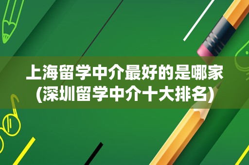 上海留学中介最好的是哪家(深圳留学中介十大排名)