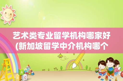 艺术类专业留学机构哪家好(新加坡留学中介机构哪个比较好)