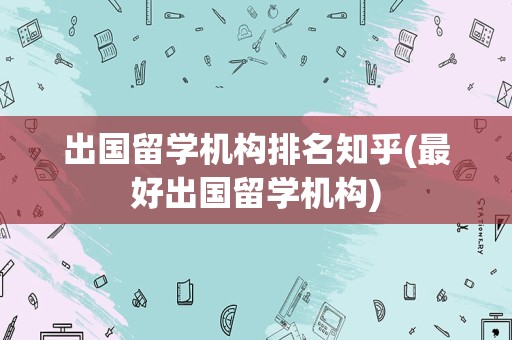出国留学机构排名知乎(最好出国留学机构)