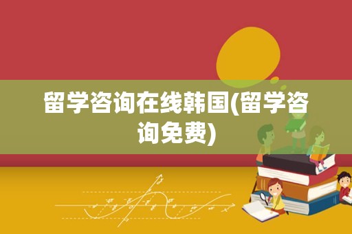 留学咨询在线韩国(留学咨询免费)