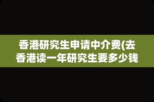 香港研究生申请中介费(去香港读一年研究生要多少钱)