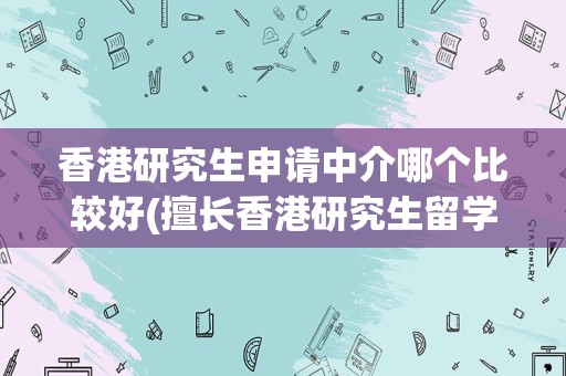 香港研究生申请中介哪个比较好(擅长香港研究生留学机构排名)